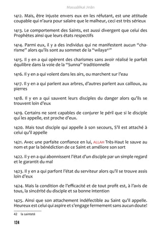 124 
Massaâlikal Jinân 
1412. Mais, être injuste envers eux en les réfutant, est une attitude 
coupable qui n’aura pour salaire que le malheur, ceci est très sérieux 
1413. Le comportement des Saints, est aussi divergent que celui des 
Prophètes ainsi que leurs états respectifs 
1414. Parmi eux, il y a des individus qui ne manifestent aucun “cha-risme” 
alors qu’ils sont au sommet de la “wilaya42” 
1415. Il y en a qui opèrent des charismes sans avoir réalisé le parfait 
équilibre dans la voie de la “Sunna” traditionnelle 
1416. Il y en a qui volent dans les airs, ou marchent sur l’eau 
1417. Il y en a qui parlent aux arbres, d’autres parlent aux cailloux, au 
pierres 
1418. Il y en a qui sauvent leurs disciples du danger alors qu’ils se 
trouvent loin d’eux 
1419. Certains ne sont capables de conjurer le péril que si le disciple 
qui les appelle, est proche d’eux. 
1420. Mais tout disciple qui appelle à son secours, S’il est attaché à 
celui qu’il appelle 
1421. Avec une parfaite confiance en lui, ALLAH Très-Haut le sauve au 
nom et par la bénédiction de ce Saint et améliore son sort 
1422. Il y en a qui abonnissent l’état d’un disciple par un simple regard 
et le garantit du mal 
1423. Il y en a qui parfont l’état du serviteur alors qu’il se trouve assis 
loin d’eux 
1424. Mais la condition de l’efficacité et de tout profit est, à l’avis de 
tous, la sincérité du disciple et sa bonne intention 
1425. Ainsi que son attachement indéfectible au Saint qu’il appelle. 
Heureux est celui qui aspire et s’engage fermement sans aucun doute! 
42 la sainteté 
 