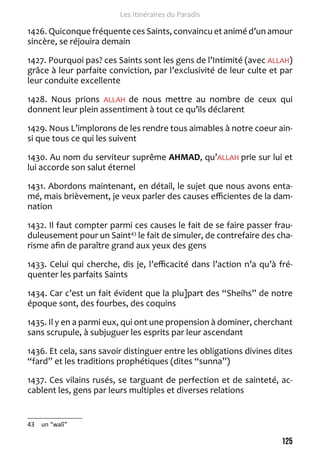 125 
Les Itinéraires du Paradis 
1426. Quiconque fréquente ces Saints, convaincu et animé d’un amour 
sincère, se réjouira demain 
1427. Pourquoi pas? ces Saints sont les gens de l’Intimité (avec ALLAH) 
grâce à leur parfaite conviction, par l’exclusivité de leur culte et par 
leur conduite excellente 
1428. Nous prions ALLAH de nous mettre au nombre de ceux qui 
donnent leur plein assentiment à tout ce qu’ils déclarent 
1429. Nous L’implorons de les rendre tous aimables à notre coeur ain-si 
que tous ce qui les suivent 
1430. Au nom du serviteur suprême AHMAD, qu’ALLAH prie sur lui et 
lui accorde son salut éternel 
1431. Abordons maintenant, en détail, le sujet que nous avons enta-mé, 
mais brièvement, je veux parler des causes efficientes de la dam-nation 
1432. Il faut compter parmi ces causes le fait de se faire passer frau-duleusement 
pour un Saint43 le fait de simuler, de contrefaire des cha-risme 
afin de paraître grand aux yeux des gens 
1433. Celui qui cherche, dis je, l’efficacité dans l’action n’a qu’à fré-quenter 
les parfaits Saints 
1434. Car c’est un fait évident que la plu]part des “Sheihs” de notre 
époque sont, des fourbes, des coquins 
1435. Il y en a parmi eux, qui ont une propension à dominer, cherchant 
sans scrupule, à subjuguer les esprits par leur ascendant 
1436. Et cela, sans savoir distinguer entre les obligations divines dites 
“fard” et les traditions prophétiques (dites “sunna”) 
1437. Ces vilains rusés, se targuant de perfection et de sainteté, ac-cablent 
les, gens par leurs multiples et diverses relations 
43 un “walî” 
 