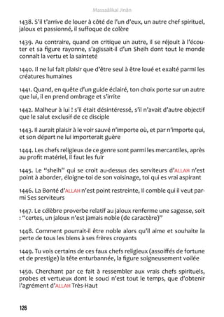 126 
Massaâlikal Jinân 
1438. S’il t’arrive de louer à côté de l’un d’eux, un autre chef spirituel, 
jaloux et passionné, il suffoque de colère 
1439. Au contraire, quand on critique un autre, il se réjouit à l’écou-ter 
et sa figure rayonne, s’agissait-il d’un Sheih dont tout le monde 
connaît la vertu et la sainteté 
1440. Il ne lui fait plaisir que d’être seul à être loué et exalté parmi les 
créatures humaines 
1441. Quand, en quête d’un guide éclairé, ton choix porte sur un autre 
que lui, il en prend ombrage et s’irrite 
1442. Malheur à lui ! s’il était désintéressé, s’il n’avait d’autre objectif 
que le salut exclusif de ce disciple 
1443. Il aurait plaisir à le voir sauvé n’importe où, et par n’importe qui, 
et son départ ne lui importerait guère 
1444. Les chefs religieux de ce genre sont parmi les mercantiles, après 
au profit matériel, il faut les fuir 
1445. Le “sheih” qui se croit au-dessus des serviteurs d’ALLAH n’est 
point à aborder, éloigne-toi de son voisinage, toi qui es vrai aspirant 
1446. La Bonté d’ALLAH n’est point restreinte, Il comble qui il veut par-mi 
Ses serviteurs 
1447. Le célèbre proverbe relatif au jaloux renferme une sagesse, soit 
: “certes, un jaloux n’est jamais noble (de caractère)” 
1448. Comment pourrait-il être noble alors qu’il aime et souhaite la 
perte de tous les biens à ses frères croyants 
1449. Tu vois certains de ces faux chefs religieux (assoiffés de fortune 
et de prestige) la tête enturbannée, la figure soigneusement voilée 
1450. Cherchant par ce fait à ressembler aux vrais chefs spirituels, 
probes et vertueux dont le souci n’est tout le temps, que d’obtenir 
l’agrément d’ALLAH Très-Haut 
 
