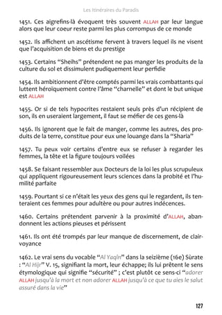 127 
Les Itinéraires du Paradis 
1451. Ces aigrefins-là évoquent très souvent ALLAH par leur langue 
alors que leur coeur reste parmi les plus corrompus de ce monde 
1452. Ils affichent un ascétisme fervent à travers lequel ils ne visent 
que l’acquisition de biens et du prestige 
1453. Certains “Sheihs” prétendent ne pas manger les produits de la 
culture du sol et dissimulent pudiquement leur perfidie 
1454. Ils ambitionnent d’être comptés parmi les vrais combattants qui 
luttent héroïquement contre l’âme “charnelle” et dont le but unique 
est ALLAH 
1455. Or si de tels hypocrites restaient seuls près d’un récipient de 
son, ils en useraient largement, il faut se méfier de ces gens-là 
1456. Ils ignorent que le fait de manger, comme les autres, des pro-duits 
de la terre, constitue pour eux une louange dans la “Sharia” 
1457. Tu peux voir certains d’entre eux se refuser à regarder les 
femmes, la tête et la figure toujours voilées 
1458. Se faisant ressembler aux Docteurs de la loi les plus scrupuleux 
qui appliquent rigoureusement leurs sciences dans la probité et l’hu-milité 
parfaite 
1459. Pourtant si ce n’était les yeux des gens qui le regardent, ils ten-teraient 
ces femmes pour adultère ou pour autres indécences. 
1460. Certains prétendent parvenir à la proximité d’ALLAH, aban-donnent 
les actions pieuses et périssent 
1461. Ils ont été trompés par leur manque de discernement, de clair-voyance 
1462. Le vrai sens du vocable “Al Yaqîn” dans la seizième (16e) Sùrate 
: “Al Hijr” V. 15, signifiant la mort, leur échappe; ils lui prêtent le sens 
étymologique qui signifie “sécurité” ; c’est plutôt ce sens-ci “adorer 
ALLAH jusqu’à la mort et non adorer ALLAH jusqu’à ce que tu aies le salut 
assuré dans la vie” 
 