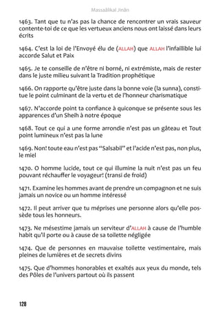 128 
Massaâlikal Jinân 
1463. Tant que tu n’as pas la chance de rencontrer un vrais sauveur 
contente-toi de ce que les vertueux anciens nous ont laissé dans leurs 
écrits 
1464. C’est la loi de l’Envoyé élu de (ALLAH) que ALLAH l’infaillible lui 
accorde Salut et Paix 
1465. Je te conseille de n’être ni borné, ni extrémiste, mais de rester 
dans le juste milieu suivant la Tradition prophétique 
1466. On rapporte qu’être juste dans la bonne voie (la sunna), consti-tue 
le point culminant de la vertu et de l’honneur charismatique 
1467. N’accorde point ta confiance à quiconque se présente sous les 
apparences d’un Sheih à notre époque 
1468. Tout ce qui a une forme arrondie n’est pas un gâteau et Tout 
point lumineux n’est pas la lune 
1469. Non! toute eau n’est pas “Salsabil” et l’acide n’est pas, non plus, 
le miel 
1470. O homme lucide, tout ce qui illumine la nuit n’est pas un feu 
pouvant réchauffer le voyageur! (transi de froid) 
1471. Examine les hommes avant de prendre un compagnon et ne suis 
jamais un novice ou un homme intéressé 
1472. Il peut arriver que tu méprises une personne alors qu’elle pos-sède 
tous les honneurs. 
1473. Ne mésestime jamais un serviteur d’ALLAH à cause de l’humble 
habit qu’il porte ou à cause de sa toilette négligée 
1474. Que de personnes en mauvaise toilette vestimentaire, mais 
pleines de lumières et de secrets divins 
1475. Que d’hommes honorables et exaltés aux yeux du monde, tels 
des Pôles de l’univers partout où ils passent 
 