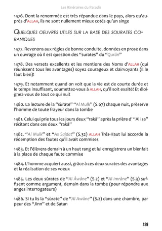 129 
Les Itinéraires du Paradis 
1476. Dont la renommée est très répandue dans le pays, alors qu’au-près 
d’ALLAH, ils ne sont nullement mieux cotés qu’un singe 
Quelques oeuvres utiles sur la base des sourates co-raniques 
1477. Revenons aux règles de bonne conduite, données en prose dans 
un ouvrage où il est question des “surates” du “Qurân” 
1478. Des versets excellents et les mentions des Noms d’ALLAH (qui 
réunissent tous les avantages) soyez courageux et clairvoyants (il le 
faut bien)! 
1479. Et notamment quand on voit que la vie est de courte durée et 
le temps insuffisant, soumettez-vous à ALLAH, qu’il soit exalté! Et éloi-gnez- 
vous de tout ce qui nuit 
1480. La lecture de la “sùrate” “Al Mulk” (S.67) chaque nuit, préserve 
l’homme de toute frayeur dans la tombe 
1481. Celui qui prie tous les jours deux “rakâ” après la prière d’ “Al Isa” 
récitant dans ces deux “rakâ” 
1482. “Al Mulk” et “As Sajdat” (S.32) ALLAH Trés-Haut lui accorde la 
rédemption des fautes qu’il avait commises 
1483. Et l’élèvera demain à un haut rang et lui enregistrera un bienfait 
à la place de chaque faute commise 
1484. L’homme acquiert aussi, grâce à ces deux surates des avantages 
et la réalisation de ses voeux 
1485. Les deux sûrates de “Al Âwâne” (S.2) et “Al Imrâne” (S.3) suf-fisent 
comme argument, demain dans la tombe (pour répondre aux 
anges interrogateurs) 
1486. Si tu lis la “sùrate” de “Al Awâne” (S.2) dans une chambre, par 
peur des “Jinn” et de Satan 
 