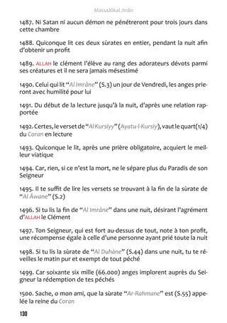 130 
Massaâlikal Jinân 
1487. Ni Satan ni aucun démon ne pénétreront pour trois jours dans 
cette chambre 
1488. Quiconque lit ces deux sùrates en entier, pendant la nuit afin 
d’obtenir un profit 
1489. ALLAH le clément l’élève au rang des adorateurs dévots parmi 
ses créatures et il ne sera jamais mésestimé 
1490. Celui qui lit “Al Imrâne” (S.3) un jour de Vendredi, les anges prie-ront 
avec humilité pour lui 
1491. Du début de la lecture jusqu’à la nuit, d’après une relation rap-portée 
1492. Certes, le verset de “Al Kursiyy” (Ayatu-l-Kursiy), vaut le quart(1/4) 
du Coran en lecture 
1493. Quiconque le lit, après une prière obligatoire, acquiert le meil-leur 
viatique 
1494. Car, rien, si ce n’est la mort, ne le sépare plus du Paradis de son 
Seigneur 
1495. Il te suffit de lire les versets se trouvant à la fin de la sùrate de 
“Al Âwane” (S.2) 
1496. Si tu lis la fin de “Al Imrâne” dans une nuit, désirant l’agrément 
d’ALLAH le Clément 
1497. Ton Seigneur, qui est fort au-dessus de tout, note à ton profit, 
une récompense égale à celle d’une personne ayant prié toute la nuit 
1498. Si tu lis la sùrate de “Al Duhàne” (S.44) dans une nuit, tu te ré-veilles 
le matin pur et exempt de tout péché 
1499. Car soixante six mille (66.000) anges implorent auprès du Sei-gneur 
la rédemption de tes péchés 
1500. Sache, o mon ami, que la sùrate “Ar-Rahmane” est (S.55) appe-lée 
la reine du Coran 
 