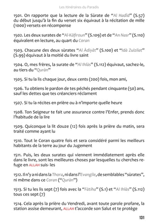 131 
Les Itinéraires du Paradis 
1501. On rapporte que la lecture de la Sùrate de “Al Hadîd” (S.57) 
du début jusqu’à la fin du verset six équivaut à la récitation de mille 
(1000) versets en récompense 
1502. Les deux surates de “Al-Kâfiroun” (S.109) et de “An Nasr” (S.110) 
équivalent en lecture, au quart du Coran 
1503. Chacune des deux sùrates “Al Àdiyât” (S.100) et “Idà Zulzilat” 
(S.99) équivaut à la moitié du livre saint 
1504. O, mes frères, la surate de “Al Ihlàs” (S.112) équivaut, sachez-le, 
au tiers du “Quràn” 
1505. Si tu la lis chaque jour, deux cents (200) fois, mon ami, 
1506. Tu obtiens le pardon de tes péchés pendant cinquante (50) ans, 
sauf les dettes que tes créanciers réclament 
1507. Si tu la récites en prière ou à n’importe quelle heure 
1508. Ton Seigneur te fait une assurance contre l’Enfer, prends donc 
l’habitude de la lire 
1509. Quiconque la lit douze (12) fois après la prière du matin, sera 
traité comme ayant lu 
1510. Tout le Coran quatre fois et sera considéré parmi les meilleurs 
habitants de la terre au jour du Jugement 
1511. Puis, les deux surates qui viennent immédiatement après elle 
dans le livre, sont les meilleures choses par lesquelles tu cherches re-fuge 
en ALLAH suis- les 
1512. Il n’y a ni dans la Thora, ni dans l’Evangile, de semblables “sùrates”, 
ni même dans ce Coran (“Quràn”) 
1513. Si tu les lis sept (7) fois avec la “Fàtiha” (S.1) et “Al Ihlàs” (S.112) 
tous ces sept (7) 
1514. Cela après la prière du Vendredi, avant toute parole profane, la 
station assise demeurant, ALLAH t’accorde son Salut et te protège 
 