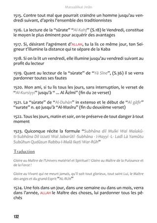 132 
Massaâlikal Jinân 
1515. Contre tout mal que pourrait craindre un homme jusqu’au ven-dredi 
suivant, d’après l’ensemble des traditionnistes 
1516. La lecture de la “sûrate” “Al-Kahf” (S.18) le Vendredi, constitue 
le moyen le plus éminent pour acquérir des avantages 
1517. Si, désirant l’agrément d’ALLAH, tu la lis ce même jour, ton Sei-gneur 
t’illumine la distance qui te sépare de la Kaba 
1518. Si on la lit un vendredi, elle illumine jusqu’au vendredi suivant au 
profit du lecteur 
1519. Quant au lecteur de la “sùrate” de “Yâ Sîne”, (S.36) il se verra 
pardonner toutes ses fautes 
1520. Mon ami, si tu lis tous les jours, sans interruption, le verset de 
“AI-Kursiyyi” jusqu’à “ ... Al Âzîmi” (fin du 2e verset) 
1521. La “sùrate” de “Al-Duhàn” in extenso et le début de “Al gâfir” 
“surate” n. 40 jusqu’à “Al-Masîru” (fin du deuxième verset) 
1522. Tous les jours, matin et soir, on te préserve de tout danger à tout 
moment 
1523. Quiconque récite la formule “Subhâna dil Mulki Wal Malakû-ti- 
Subhâna Dil Izzati Wal Jabarûtî -Subhâna - I-Hayyi -L- Ladî Là Yamûtu 
Subûhun Qudûsun Rabbu-I-Malâ Ikati War-Rûh” 
Traduction 
Gloire au Maître de l’Univers matériel et Spirituel ! Gloire au Maître de la Puissance et 
de la Force ! 
Gloire au Vivant qui ne meurt jamais, qu’Il soit tout glorieux, tout saint Lui, le Maître 
des anges et du grand Esprit “AL-RUH” 
1524. Une fois dans un jour, dans une semaine ou dans un mois, verra 
dans l’année, ALLAH le Maître des choses, lui pardonner tous les pê-chés 
 