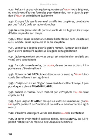 134 
Massaâlikal Jinân 
1529. Refusant ce pouvoir à quiconque autre qu’ALLAH notre Seigneur, 
ou employant d’autres formules pour demander, nuit et jour, le par-don 
d’ALLAH et en méditant également 
1530. Chaque fois que le sommeil assaille tes paupières, combats-le 
par des “raka”; de la sorte, tu triomphes 
1531. Ne verse jamais dans la paresse, car la vie est fugitive, il est sage 
d’éviter de perdre son temps. 
1532. O frère, laisse la médisance, laisse l’ostentation dans les actes et 
aussi la fierté, laisse la jalousie et la présomption 
1533. Le manque de pitié pour le genre humain, l’amour de se distin-guer, 
d’être considéré au-dessus des gens de ta génération 
1534. Quiconque réunit ces vices ou qui est entaché d’un seul (de ces 
vices) perd tout et périt 
1535. Car cela cause le refus, par ALLAH, de ses bonnes actions, il im-porte 
alors d’être intelligent 
1536. Notre chef AL GAZALI s’est étendu sur ce sujet, qu’ALLAH lui ac-corde 
éternellement son agrément 
1537. L’origine en est un “logia” provenant du meilleur Envoyé, à pro-pos 
duquel a pleuré MUÂD IBN JABAL 
1538. En bref le contenu de ce récit est que le Prophète d’ALLAH, salut 
et paix sur lui 
1539. A pris un jour, MUAD en croupe sur le dos de sa monture, (qu’AL-LAH 
qui l’a préservé de l’impiété et du malheur lui accorde Son agré-ment) 
1540. L’Elu leva son regard vers le ciel, louant ALLAH le Bienfaiteur 
1541. Et après avoir médité quelque temps, appela MUAD, qui lui ré-pondit 
“labbayka”, O meilleur des Créatures humaines! 
 
