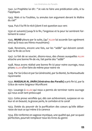 135 
Les Itinéraires du Paradis 
1542. Le Prophète lui dit : “Je vais te faire une prédication utile, si tu 
l’appliques 
1543. Mais si tu l’oublies, tu annules ton argument devant le Maître 
du ciel” 
1544. Puis il lui fit le récit (dont il est question aux vers 
1530 et suivants) jusqu’à la fin, l’angoisse et la peur lui serrèrent for-tement 
le coeur 
1545. MUAD pleura par la suite, (qu’ ALLAH lui accorde Son agrément 
ainsi qu’à tous ses frères musulmans) 
1546. Revenons, encore une fois, sur les “adâb” qui doivent consti-tuer 
la fin de ce livre 
1547. Le fait de se soucier, disons-nous, des choses auxquelles ALLAH 
attache une bonne fin de vie, fait partie des “adâb” 
1548. Nous avons réalisé une bonne fin ici pour notre ouvrage, nous 
prions ALLAH d’en faire de même pour notre vie 
1549. Par Sa Grâce et par Sa Générosité, par Sa Bonté, Sa Mansuétude 
rayonnante 
1550. MASSALIK AL JINÂN (Itinéraires des Paradis) a pris fin ici, par la 
Grâce de notre Seigneur Munificent 
1551. Louange à ALLAH qui nous a permis de terminer notre ouvrage 
qui nous avait tant préoccupé 
1552. Cette prose versifiée qui, dés son achèvement, surpasse en va-leur 
et en beauté, la grosse perle, le corindon et le corail 
1553. Dotée du pouvoir de la purification des coeurs qu’elle débar-rasse 
de tout ce qui mène à la carence 
1554. Elle renferme en sagesse mystique, une qualité qui, par sa quasi 
perfection, pourrait remplacer tous les livres du genre 
 