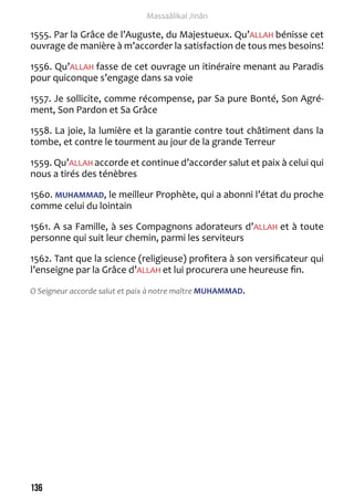 136 
Massaâlikal Jinân 
1555. Par la Grâce de l’Auguste, du Majestueux. Qu’ALLAH bénisse cet 
ouvrage de manière à m’accorder la satisfaction de tous mes besoins! 
1556. Qu’ALLAH fasse de cet ouvrage un itinéraire menant au Paradis 
pour quiconque s’engage dans sa voie 
1557. Je sollicite, comme récompense, par Sa pure Bonté, Son Agré-ment, 
Son Pardon et Sa Grâce 
1558. La joie, la lumière et la garantie contre tout châtiment dans la 
tombe, et contre le tourment au jour de la grande Terreur 
1559. Qu’ALLAH accorde et continue d’accorder salut et paix à celui qui 
nous a tirés des ténèbres 
1560. MUHAMMAD, le meilleur Prophète, qui a abonni l’état du proche 
comme celui du lointain 
1561. A sa Famille, à ses Compagnons adorateurs d’ALLAH et à toute 
personne qui suit leur chemin, parmi les serviteurs 
1562. Tant que la science (religieuse) profitera à son versificateur qui 
l’enseigne par la Grâce d’ALLAH et lui procurera une heureuse fin. 
O Seigneur accorde salut et paix à notre maître MUHAMMAD. 
 