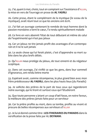 15 
Les Itinéraires du Paradis 
25. J’ai, quant à moi, choisi, tout en comptant sur l’assistance d’ALLAH, 
la mise en vers de l’ouvrage en prose de AL YADÂLI 
26. Cette prose, étant le complément de la mystique (le sceau de la 
mystique), avait réuni tout ce que les anciens ont écrit. 
27. J’ai fait un ouvrage contenant le remède de tout homme dont la 
passion mondaine a terni le coeur, l’a rendu spirituellement malade 
28. Ce livre en vers abonnit l’état de tout débutant et même de celui 
de l’expérimenté qui n’est pas jaloux 
29. Car un jaloux ne tire jamais profit des avantages d’un contempo-rain 
et il ne le suit jamais 
30. La seule chose qui lui ferait plaisir, c’est d’apprendre sa mort su-bite 
dans les plus brefs délais. 
31. Qu’ALLAH nous protège du jaloux, de tout ennemi et du négateur 
sceptique. 
32. Dans cet ouvrage, j’ai vivifié ce que les gens, dans leur sommeil 
d’ignorance, ont rendu lettre morte 
33. Espérant avoir, comme récompense, le plus grand bien avec mon 
frère prédécesseur AL-YADÂLI, dans les plus hauts lieux (du Paradis) 
34. Je sollicite des prières de la part de tous ceux qui regarderont 
notre ouvrage, qui le liront et surtout ceux qui l’étudieront 
35. Que toute personne y jetant un coup d’oeil fasse, en notre faveur, 
la meilleure des prières jamais faite pour un serviteur 
36. Car la prière profite au mort, dans sa tombe, profite au vivant et 
procure de belles récompenses aux serviteurs d’ALLAH 
37. Je lui ai donné comme titre : LES ITINERAIRES DU PARADIS dans la 
versification de la prose faite par AL DEYMANI. 
 