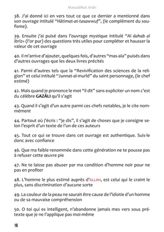 16 
Massaâlikal Jinân 
38. J’ai donné ici en vers tout ce que ce dernier a mentionné dans 
son ouvrage intitulé “Hâtimat-at-tasawwuf”, (le complément du sou-fisme). 
39. Ensuite j’ai puisé dans l’ouvrage mystique intitulé “Al dahab al 
ibrïz» (l’or pur) des questions très utiles pour compléter et hausser la 
valeur de cet ouvrage 
40. Il m’arrive d’ajouter, quelques fois, d’autres “mas-ala” puisés dans 
d’autres ouvrages que les deux livres précités 
41. Parmi d’autres tels que la “Revivification des sciences de la reli-gion” 
et celui intitulé “Junnat-al-murîd” du saint personnage, (le chef 
estimé) 
42. Mais quand je prononce le mot “il dit” sans expliciter un nom c’est 
du célèbre GAZÂLI qu’il s’agit 
43. Quand il s’agit d’un autre parmi ces chefs notables, je le cite nom-mément 
44. Partout où j’écris : “je dis”, il s’agit de choses que je consigne se-lon 
l’esprit d’un texte de l’un de ces auteurs 
45. Tout ce qui se trouve dans cet ouvrage est authentique. Suis-le 
donc avec confiance 
46. Que ma faible renommée dans cette génération ne te pousse pas 
à refuser cette oeuvre pie 
47. Ne te laisse pas abuser par ma condition d’homme noir pour ne 
pas en profiter 
48. L’homme le plus estimé auprès d’ALLAH, est celui qui le craint le 
plus, sans discrimination d’aucune sorte 
49. La couleur de la peau ne saurait être cause de l’idiotie d’un homme 
ou de sa mauvaise compréhension 
50. O toi qui es intelligent, n’abandonne jamais mes vers sous pré-texte 
que je ne l’applique pas moi-même 
 