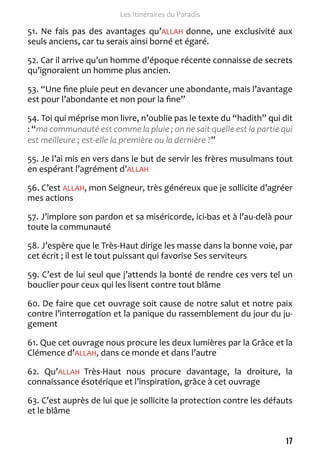 17 
Les Itinéraires du Paradis 
51. Ne fais pas des avantages qu’ALLAH donne, une exclusivité aux 
seuls anciens, car tu serais ainsi borné et égaré. 
52. Car il arrive qu’un homme d’époque récente connaisse de secrets 
qu’ignoraient un homme plus ancien. 
53. “Une fine pluie peut en devancer une abondante, mais l’avantage 
est pour l’abondante et non pour la fine” 
54. Toi qui méprise mon livre, n’oublie pas le texte du “hadith” qui dit 
: “ma communauté est comme la pluie ; on ne sait quelle est la partie qui 
est meilleure ; est-elle la première ou la dernière ?” 
55. Je l’ai mis en vers dans le but de servir les frères musulmans tout 
en espérant l’agrément d’ALLAH 
56. C’est ALLAH, mon Seigneur, très généreux que je sollicite d’agréer 
mes actions 
57. J’implore son pardon et sa miséricorde, ici-bas et à l’au-delà pour 
toute la communauté 
58. J’espère que le Très-Haut dirige les masse dans la bonne voie, par 
cet écrit ; il est le tout puissant qui favorise Ses serviteurs 
59. C’est de lui seul que j’attends la bonté de rendre ces vers tel un 
bouclier pour ceux qui les lisent contre tout blâme 
60. De faire que cet ouvrage soit cause de notre salut et notre paix 
contre l’interrogation et la panique du rassemblement du jour du ju-gement 
61. Que cet ouvrage nous procure les deux lumières par la Grâce et la 
Clémence d’ALLAH, dans ce monde et dans l’autre 
62. Qu’ALLAH Très-Haut nous procure davantage, la droiture, la 
connaissance ésotérique et l’inspiration, grâce à cet ouvrage 
63. C’est auprès de lui que je sollicite la protection contre les défauts 
et le blâme 
 