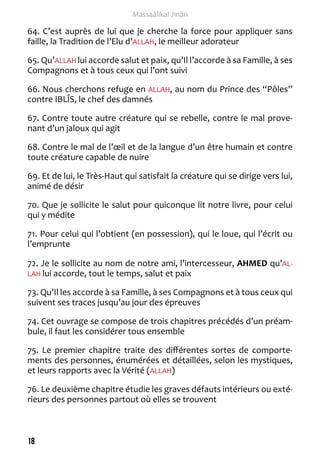 18 
Massaâlikal Jinân 
64. C’est auprès de lui que je cherche la force pour appliquer sans 
faille, la Tradition de l’Elu d’ALLAH, le meilleur adorateur 
65. Qu’ALLAH lui accorde salut et paix, qu’Il l’accorde à sa Famille, à ses 
Compagnons et à tous ceux qui l’ont suivi 
66. Nous cherchons refuge en ALLAH, au nom du Prince des “Pôles” 
contre IBLÎS, le chef des damnés 
67. Contre toute autre créature qui se rebelle, contre le mal prove-nant 
d’un jaloux qui agit 
68. Contre le mal de l’oeil et de la langue d’un être humain et contre 
toute créature capable de nuire 
69. Et de lui, le Très-Haut qui satisfait la créature qui se dirige vers lui, 
animé de désir 
70. Que je sollicite le salut pour quiconque lit notre livre, pour celui 
qui y médite 
71. Pour celui qui l’obtient (en possession), qui le loue, qui l’écrit ou 
l’emprunte 
72. Je le sollicite au nom de notre ami, l’intercesseur, AHMED qu’AL-LAH 
lui accorde, tout le temps, salut et paix 
73. Qu’Il les accorde à sa Famille, à ses Compagnons et à tous ceux qui 
suivent ses traces jusqu’au jour des épreuves 
74. Cet ouvrage se compose de trois chapitres précédés d’un préam-bule, 
il faut les considérer tous ensemble 
75. Le premier chapitre traite des différentes sortes de comporte-ments 
des personnes, énumérées et détaillées, selon les mystiques, 
et leurs rapports avec la Vérité (ALLAH) 
76. Le deuxième chapitre étudie les graves défauts intérieurs ou exté-rieurs 
des personnes partout où elles se trouvent 
 