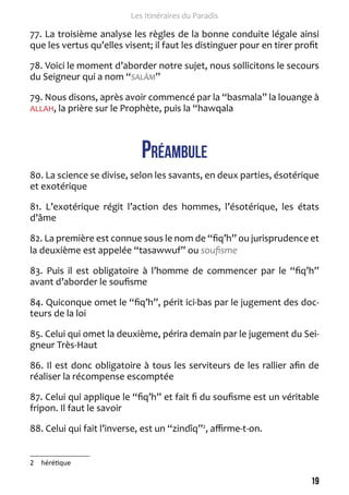 19 
Les Itinéraires du Paradis 
77. La troisième analyse les règles de la bonne conduite légale ainsi 
que les vertus qu’elles visent; il faut les distinguer pour en tirer profit 
78. Voici le moment d’aborder notre sujet, nous sollicitons le secours 
du Seigneur qui a nom “SALÂM” 
79. Nous disons, après avoir commencé par la “basmala” la louange à 
ALLAH, la prière sur le Prophète, puis la “hawqala 
Préambule 
80. La science se divise, selon les savants, en deux parties, ésotérique 
et exotérique 
81. L’exotérique régit l’action des hommes, l’ésotérique, les états 
d’âme 
82. La première est connue sous le nom de “fiq’h” ou jurisprudence et 
la deuxième est appelée “tasawwuf” ou soufisme 
83. Puis il est obligatoire à l’homme de commencer par le “fiq’h” 
avant d’aborder le soufisme 
84. Quiconque omet le “fiq’h”, périt ici-bas par le jugement des doc-teurs 
de la loi 
85. Celui qui omet la deuxième, périra demain par le jugement du Sei-gneur 
Très-Haut 
86. Il est donc obligatoire à tous les serviteurs de les rallier afin de 
réaliser la récompense escomptée 
87. Celui qui applique le “fiq’h” et fait fi du soufisme est un véritable 
fripon. Il faut le savoir 
88. Celui qui fait l’inverse, est un “zindîq”2, affirme-t-on. 
2 hérétique 
 