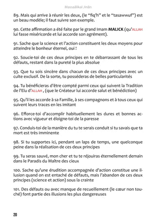 20 
Massaâlikal Jinân 
89. Mais qui arrive à réunir les deux, (le “fiq’h” et le “tasawwuf”) est 
un beau modèle; il faut suivre son exemple. 
90. Cette affirmation a été faite par le grand Imam MALICK (qu’ALLAH 
lui fasse miséricorde et lui accorde son agrément). 
91. Sache que la science et l’action constituent les deux moyens pour 
atteindre le bonheur éternel, oui ! 
92. Soucie-toi de ces deux principes en te débarrassant de tous les 
défauts, restant dans la pureté la plus absolue 
93. Que tu sois sincère dans chacun de ces deux principes avec un 
culte exclusif. De la sorte, tu posséderas de belles particularités 
94. Tu bénéficieras d’être compté parmi ceux qui suivent la Tradition 
de l’Elu d’ALLAH , (que le Créateur lui accorde salut et bénédiction) 
95. Qu’il les accorde à sa Famille, à ses compagnons et à tous ceux qui 
suivent leurs traces en les imitant 
96. Efforce-toi d’accomplir habituellement les dures et bonnes ac-tions 
avec vigueur et éloigne-toi de la paresse 
97. Conduis-toi de la manière du tu te serais conduit si tu savais que ta 
mort est très imminente 
98. Si tu supportes ici, pendant un laps de temps, une quelconque 
peine dans la réalisation de ces deux principes 
99. Tu seras sauvé, mon cher et tu te réjouiras éternellement demain 
dans le Paradis du Maître des cieux 
100. Sache qu’une érudition accompagnée d’action constitue une il-lusion 
quand on est entaché de défauts, mais l’abandon de ces deux 
principes (science et action) sous la crainte 
101. Des défauts ou avec manque de recueillement (le coeur non tou-ché) 
font partie des illusions les plus dangereuses 
 