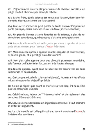 21 
Les Itinéraires du Paradis 
102. L’ajournement du repentir pour crainte de récidive, constitue un 
piège tendu à l’homme par Satan, le rebelle3 
103. Sache, frère, que la science est mieux que l’action, étant son fon-dement. 
Heureux est celui qui l’a acquise ! 
104. Mais cette science ne peut porter de fruits qu’avec l’application 
par la pratique, essaie donc de réunir les deux (science et action) 
105. Un peu de bonnes actions fondées sur la science, a plus de ré-compense, 
sans doute, que beaucoup d’actions avec ignorance. 
106. La seule science utile est celle que la personne a apprise et ensei-gnée 
exclusivement pour l’amour d’ALLAH Très- Haut 
107. Mais non celle qu’elle a apprise pour les disputes et controverses, 
ni pour la gloire, et le prestige ou autres vanités 
108. Non plus celle apprise pour des objectifs purement mondains, 
tels l’amour de l’autorité et l’accession à de hautes charges 
109. Ni celle apprise, ayant pour but d’attirer les coeurs vers soi dans 
l’amour de ce bas-monde. 
110. Quiconque a étudié la science (religieuse), fournissant les efforts 
nécessaires pour les objectifs précités 
111. S’il ne se repent pas avant sa mort et sa vieillesse, s’il ne rectifie 
pas ses erreurs de jeunesse 
112. Celui-là n’aura, le jour de “l’interrogatoire” et du règlement des 
comptes, blâme et châtiment 
113. Car, sa science deviendra un argument contre lui ; il faut craindre 
et éviter cet argument. 
114. La science utile est celle qui inspire au savant la crainte d’ALLAH, le 
Créateur des serviteurs 
3 qui se rebelle contre ALLAH 
 