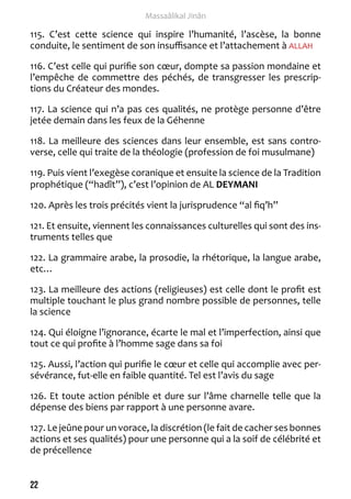 22 
Massaâlikal Jinân 
115. C’est cette science qui inspire l’humanité, l’ascèse, la bonne 
conduite, le sentiment de son insuffisance et l’attachement à ALLAH 
116. C’est celle qui purifie son coeur, dompte sa passion mondaine et 
l’empêche de commettre des péchés, de transgresser les prescrip-tions 
du Créateur des mondes. 
117. La science qui n’a pas ces qualités, ne protège personne d’être 
jetée demain dans les feux de la Géhenne 
118. La meilleure des sciences dans leur ensemble, est sans contro-verse, 
celle qui traite de la théologie (profession de foi musulmane) 
119. Puis vient l’exegèse coranique et ensuite la science de la Tradition 
prophétique (“hadît”), c’est l’opinion de AL DEYMANI 
120. Après les trois précités vient la jurisprudence “al fiq’h” 
121. Et ensuite, viennent les connaissances culturelles qui sont des ins-truments 
telles que 
122. La grammaire arabe, la prosodie, la rhétorique, la langue arabe, 
etc… 
123. La meilleure des actions (religieuses) est celle dont le profit est 
multiple touchant le plus grand nombre possible de personnes, telle 
la science 
124. Qui éloigne l’ignorance, écarte le mal et l’imperfection, ainsi que 
tout ce qui profite à l’homme sage dans sa foi 
125. Aussi, l’action qui purifie le coeur et celle qui accomplie avec per-sévérance, 
fut-elle en faible quantité. Tel est l’avis du sage 
126. Et toute action pénible et dure sur l’âme charnelle telle que la 
dépense des biens par rapport à une personne avare. 
127. Le jeûne pour un vorace, la discrétion (le fait de cacher ses bonnes 
actions et ses qualités) pour une personne qui a la soif de célébrité et 
de précellence 
 