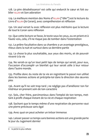 23 
Les Itinéraires du Paradis 
128. La pire désobéissance4 est celle qui endurcit le coeur et fait ou-blier 
ALLAH et Son adoration 
129. La meilleure mention des Noms d’ALLAH (“dikr”) est la lecture du 
Livre d’ALLAH (le Coran), avec compréhension et réflexion 
130. Un seul verset lu avec réflexion est plus méritoire que la lecture 
de tout le Coran sans réflexion 
131. Que cette lecture se fasse, le texte sous les yeux, ou en priant et à 
haute voix, cela, s’il ne risque pas de tomber dans l’ostentation 
132. La prière facultative dans sa chambre a un avantage prestigieux, 
mieux dans la nuit et surtout dans sa dernière partie 
133. La chose la plus souhaitable, aux yeux des morts, et de pouvoir 
revenir à la vie 
134. Ne serait-ce qu’un tout petit laps de temps qui serait, pour eux, 
l’occasion d’accomplir un bienfait qui leur serait utile à leur retour 
dans l’autre monde. 
135. Profite donc du reste de ta vie en regrettant le passé non utilisé 
dans les bonnes actions et précipite-toi dans la direction des oeuvres 
pies 
136. Avant qu’il ne soit trop tard ; ne néglige pas d’améliorer ton for 
intérieur en prenant soin de ton caractère 
137. Sois, cher frère, parcimonieux dans l’emploi de ton temps, met-tant 
à profit chaque instant de ta vie et chaque respiration 
138. Sachant que le temps même d’une respiration de personne vaut 
une pierre précieuse sans égal 
139. Avec quoi on peut acheter un trésor immense 
140. Laisser passer ce temps sans bonnes actions est une grande perte 
le jour du Jugement dernier 
4 le péché le plus néfaste 
 