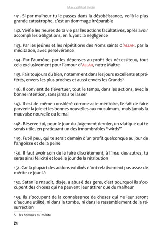 24 
Massaâlikal Jinân 
141. Si par malheur tu le passes dans la désobéissance, voilà la plus 
grande catastrophe, c’est un dommage irréparable 
142. Vivifie les heures de ta vie par les actions facultatives, après avoir 
accompli les obligations, en fuyant la négligence 
143. Par les jeûnes et les répétitions des Noms saints d’ALLAH, par la 
méditation, avec persévérance 
144. Par l’aumône, par les dépenses au profit des nécessiteux, tout 
cela exclusivement pour l’amour d’ALLAH, notre Maître 
145. Fais toujours du bien, notamment dans les jours excellents et pré-férés, 
envers les plus proches et aussi envers les Grands5 
146. Il convient de t’évertuer, tout le temps, dans les actions, avec la 
bonne intention, sans jamais te lasser 
147. Il est de même considéré comme acte méritoire, le fait de faire 
parvenir la joie et les bonnes nouvelles aux musulmans, mais jamais la 
mauvaise nouvelle ou le mal 
148. Réserve-toi, pour le jour du Jugement dernier, un viatique qui te 
serais utile, en pratiquant un des innombrables “wirds” 
149. Fut-il peu, qui te serait demain d’un profit quelconque au jour de 
l’angoisse et de la peine 
150. Il faut avoir soin de le faire discrètement, à l’insu des autres, tu 
seras ainsi félicité et loué le jour de la rétribution 
151. Car la plupart des actions exhibés n’ont relativement pas assez de 
mérite ce jour-là 
152. Satan le maudit, dis-je, a abusé des gens, c’est pourquoi ils s’oc-cupent 
des choses qui ne peuvent leur attirer que du malheur 
153. Ils s’occupent de la connaissance de choses qui ne leur seront 
d’aucune utilité, ni dans la tombe, ni dans le rassemblement de la ré-surrection 
5 les hommes du mérite 
 