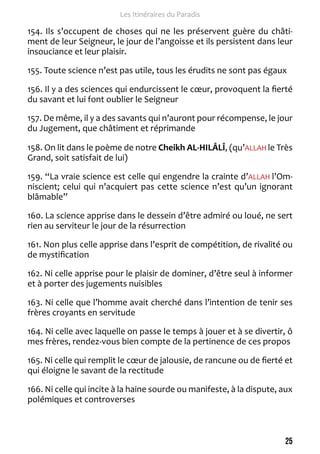 25 
Les Itinéraires du Paradis 
154. Ils s’occupent de choses qui ne les préservent guère du châti-ment 
de leur Seigneur, le jour de l’angoisse et ils persistent dans leur 
insouciance et leur plaisir. 
155. Toute science n’est pas utile, tous les érudits ne sont pas égaux 
156. Il y a des sciences qui endurcissent le coeur, provoquent la fierté 
du savant et lui font oublier le Seigneur 
157. De même, il y a des savants qui n’auront pour récompense, le jour 
du Jugement, que châtiment et réprimande 
158. On lit dans le poème de notre Cheikh AL-HILÂLÎ, (qu’ALLAH le Très 
Grand, soit satisfait de lui) 
159. “La vraie science est celle qui engendre la crainte d’ALLAH l’Om-niscient; 
celui qui n’acquiert pas cette science n’est qu’un ignorant 
blâmable” 
160. La science apprise dans le dessein d’être admiré ou loué, ne sert 
rien au serviteur le jour de la résurrection 
161. Non plus celle apprise dans l’esprit de compétition, de rivalité ou 
de mystification 
162. Ni celle apprise pour le plaisir de dominer, d’être seul à informer 
et à porter des jugements nuisibles 
163. Ni celle que l’homme avait cherché dans l’intention de tenir ses 
frères croyants en servitude 
164. Ni celle avec laquelle on passe le temps à jouer et à se divertir, ô 
mes frères, rendez-vous bien compte de la pertinence de ces propos 
165. Ni celle qui remplit le coeur de jalousie, de rancune ou de fierté et 
qui éloigne le savant de la rectitude 
166. Ni celle qui incite à la haine sourde ou manifeste, à la dispute, aux 
polémiques et controverses 
 
