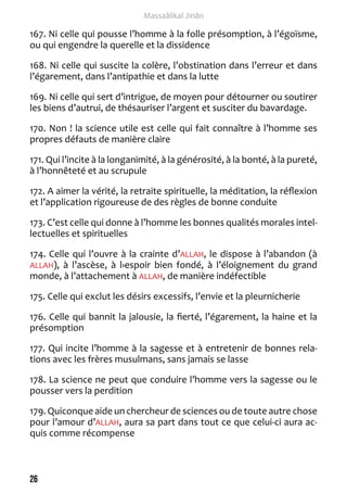 26 
Massaâlikal Jinân 
167. Ni celle qui pousse l’homme à la folle présomption, à l’égoïsme, 
ou qui engendre la querelle et la dissidence 
168. Ni celle qui suscite la colère, l’obstination dans l’erreur et dans 
l’égarement, dans l’antipathie et dans la lutte 
169. Ni celle qui sert d’intrigue, de moyen pour détourner ou soutirer 
les biens d’autrui, de thésauriser l’argent et susciter du bavardage. 
170. Non ! la science utile est celle qui fait connaître à l’homme ses 
propres défauts de manière claire 
171. Qui l’incite à la longanimité, à la générosité, à la bonté, à la pureté, 
à l’honnêteté et au scrupule 
172. A aimer la vérité, la retraite spirituelle, la méditation, la réflexion 
et l’application rigoureuse de des règles de bonne conduite 
173. C’est celle qui donne à l’homme les bonnes qualités morales intel-lectuelles 
et spirituelles 
174. Celle qui l’ouvre à la crainte d’ALLAH, le dispose à l’abandon (à 
ALLAH), à l’ascèse, à l›espoir bien fondé, à l’éloignement du grand 
monde, à l’attachement à ALLAH, de manière indéfectible 
175. Celle qui exclut les désirs excessifs, l’envie et la pleurnicherie 
176. Celle qui bannit la jalousie, la fierté, l’égarement, la haine et la 
présomption 
177. Qui incite l’homme à la sagesse et à entretenir de bonnes rela-tions 
avec les frères musulmans, sans jamais se lasse 
178. La science ne peut que conduire l’homme vers la sagesse ou le 
pousser vers la perdition 
179. Quiconque aide un chercheur de sciences ou de toute autre chose 
pour l’amour d’ALLAH, aura sa part dans tout ce que celui-ci aura ac-quis 
comme récompense 
 