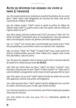 28 
Massaâlikal Jinân 
Actes de dévotion par lesquels on vivifie le 
temps (l’oraison) 
192. On recommande avec insistance, la prière facultative de six ou de 
deux “rakà” après celle obligatoire du coucher du soleil, cela est de 
l’autorité du meilleur Prophète 
193. De même quatre “rakà” avant et après la prière du début de 
l’après-midi (“zuhr”), quatre avant, mais non après celle du milieu de 
l’après-midi (“al asr”) 
194. Ainsi, après celle de la pleine nuit (“isà”), les deux “rakà” dit “Ta-hiyatt 
al-masjid” (salutation pour la mosquée) par celui qui pénètre 
dans une mosquée, toutes ces prières sont bien appréciées. 
195. Le “witre” est encore plus recommandé que toute autre Tradi-tion 
prophétique, assurément, selon une opinion très répandue 
196. Les deux “rakà” du “fadjr” (“salat-al fajr”) qui, seuls, parmi les 
prières traditionnelles, peuvent faire l’objet d’un rappel, sont rendu 
très désirables. Cela est connu 
197. On peut les rappeler dans le temps situé entre la levée évidente 
du soleil et le milieu du jour (voir AL HILÂLÎ) 
198. Celui qui récite dans ces deux “rakà”, les deux “surates” com-mencées 
chacune par le mot “alam” (“alam nasrah” et “alam tara”) 
celui-là obtient une garantie contre tout ennemi qui pourrait lui nuire 
199. Prier deux, six ou huit “rakà” après la levée du soleil, est un acte 
très apprécié, comme une prière surérogatoire 
200. Celui qui prie deux “rakà” après la prière obligatoire du coucher 
du soleil, celui-là aura, pour ce fait, agi comme les élus 
201. Celui qui en prie six, en ce moment, sans l’interrompre par quelque 
chose qui ne sied pas 
202. Son action lui vaut, aux yeux d’ALLAH, l’adoration agréée de 
douze ans 
 
