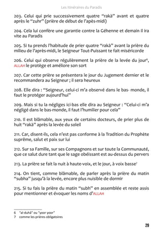 29 
Les Itinéraires du Paradis 
203. Celui qui prie successivement quatre “rakà” avant et quatre 
après le “zuhr” (prière de début de l’apès-midi) 
204. Cela lui confère une garantie contre la Géhenne et demain il ira 
vite au Paradis 
205. Si tu prends l’habitude de prier quatre “rakà” avant la prière du 
milieu de l’après-midi, le Seigneur Tout-Puissant te fait miséricorde 
206. Celui qui observe régulièrement la prière de la levée du jour6, 
ALLAH le protège et améliore son sort 
207. Car cette prière se présentera le jour du Jugement dernier et le 
recommandera au Seigneur ; il sera heureux 
208. Elle dira : “Seigneur, celui-ci m’a observé dans le bas- monde, il 
faut le protéger aujourd’hui” 
209. Mais si tu la négliges ici-bas elle dira au Seigneur : “Celui-ci m’a 
négligé dans le bas-monde, il faut l’humilier pour cela” 
210. Il est blâmable, aux yeux de certains docteurs, de prier plus de 
huit “rakà” après la levée du soleil 
211. Car, disent-ils, cela n’est pas conforme à la Tradition du Prophète 
suprême, salut et paix sur lui 
212. Sur sa Famille, sur ses Compagnons et sur toute la Communauté, 
que ce salut dure tant que le sage obéissant est au-dessus du pervers 
213. La prière se fait la nuit à haute-voix, et le jour, à voix basse7 
214. On tient, comme blâmable, de parler après la prière du matin 
“subha” jusqu’à la levée, encore plus nuisible de dormir 
215. Si tu fais la prière du matin “subh” en assemblée et reste assis 
pour mentionner et évoquer les noms d’ALLAH 
6 “al-duhâ” ou “yoor yoor” 
7 comme les prières obligatoires 
 