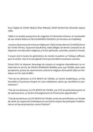 Sous l’Égide de Cheikh Abdoul Ahad MBacké, Khalif Général des Mourides depuis 1968, 
-fidèle à sa louable perspective de vulgariser le Patrimoine Glorieux et Inestimable de son vénéré Maître et Père KHADIMOU RASSOUL (le Serviteur du Prophète). 
-soucieux de promouvoir sciences religieuses : Fiqh (Jurisprudence), Tawhîd (Science de l’Unité Divine), Taçawwuf (Soufisme), Adab (Règles de Bonne Conduite) et de dispenser une éducation religieuse, à la fois spirituelle, culturelle, sociale et morale, 
Il assure ainsi à toutes les générations du monde musulman un Viatique suffisant, pour la confec- tion et la sauvegarde d’une personnalité musulmane correcte. 
Puisse DIEU lui disposer davantage de moyens et revigorer éternellement sa volonté dans le service de CHEIKH AHMADOU BAMBA, pour que TOUBA, dans cette perspective, jouisse du rayonnement culturel et religieux dont parlait déjà son fondateur en l’an 1306.H/1888 : 
‘’Fais de ma demeure, la CITE BENITE de TOUBA, un Centre Académique, un lieu favorable à l’ouverture d’esprit et à des méditations saines qui sanctifient en permanence.’’ 
‘’Fais de ma demeure, la CITE BENITE de TOUBA, une CITE de perfectionnement et de redressement, un Centre d’enseignement et d’instruction approfondie.’’ 
‘’Fais de ma demeure, la CITE BENITE de TOUBA, un lieu de sanctification, un Temple de vérité, du respect de l’orthodoxie et une Cité du respect des préceptes Traditionnels et un lieu de protection contre l’hérésie’’.  