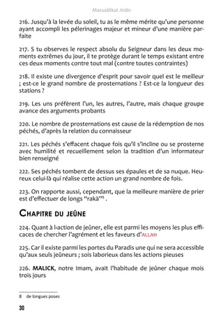 30 
Massaâlikal Jinân 
216. Jusqu’à la levée du soleil, tu as le même mérite qu’une personne 
ayant accompli les pélerinages majeur et mineur d’une manière par-faite 
217. S tu observes le respect absolu du Seigneur dans les deux mo-ments 
extrêmes du jour, il te protège durant le temps existant entre 
ces deux moments contre tout mal (contre toutes contraintes) 
218. Il existe une divergence d’esprit pour savoir quel est le meilleur 
; est-ce le grand nombre de prosternations ? Est-ce la longueur des 
stations ? 
219. Les uns préfèrent l’un, les autres, l’autre, mais chaque groupe 
avance des arguments probants 
220. Le nombre de prosternations est cause de la rédemption de nos 
péchés, d’après la relation du connaisseur 
221. Les péchés s’effacent chaque fois qu’il s’incline ou se prosterne 
avec humilité et recueillement selon la tradition d’un informateur 
bien renseigné 
222. Ses péchés tombent de dessus ses épaules et de sa nuque. Heu-reux 
celui-là qui réalise cette action un grand nombre de fois. 
223. On rapporte aussi, cependant, que la meilleure manière de prier 
est d’effectuer de longs “rakà”8 . 
Chapitre du jeûne 
224. Quant à l›action de jeûner, elle est parmi les moyens les plus effi-caces 
de chercher l’agrément et les faveurs d’ALLAH 
225. Car il existe parmi les portes du Paradis une qui ne sera accessible 
qu’aux seuls jeûneurs ; sois laborieux dans les actions pieuses 
226. MALICK, notre Imam, avait l’habitude de jeûner chaque mois 
trois jours 
8 de longues poses 
 