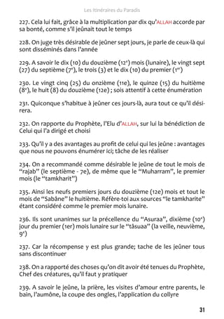 31 
Les Itinéraires du Paradis 
227. Cela lui fait, grâce à la multiplication par dix qu’ALLAH accorde par 
sa bonté, comme s’il jeûnait tout le temps 
228. On juge très désirable de jeûner sept jours, je parle de ceux-là qui 
sont disséminés dans l’année 
229. A savoir le dix (10) du douzième (12e) mois (lunaire), le vingt sept 
(27) du septième (7e), le trois (3) et le dix (10) du premier (1er) 
230. Le vingt cinq (25) du onzième (11e), le quinze (15) du huitième 
(8e), le huit (8) du douzième (12e) ; sois attentif à cette énumération 
231. Quiconque s’habitue à jeûner ces jours-là, aura tout ce qu’il dési-rera. 
232. On rapporte du Prophète, l’Elu d’ALLAH, sur lui la bénédiction de 
Celui qui l’a dirigé et choisi 
233. Qu’il y a des avantages au profit de celui qui les jeûne : avantages 
que nous ne pouvons énumérer ici; tâche de les réaliser 
234. On a recommandé comme désirable le jeûne de tout le mois de 
“rajab” (le septième - 7e), de même que le “Muharram”, le premier 
mois (le “tamkharit”) 
235. Ainsi les neufs premiers jours du douzième (12e) mois et tout le 
mois de “Sabâne” le huitième. Réfère-toi aux sources “le tamkharite” 
étant considéré comme le premier mois lunaire. 
236. Ils sont unanimes sur la précellence du “Asuraa”, dixième (10e) 
jour du premier (1er) mois lunaire sur le “tâsuaa” (la veille, neuvième, 
9e) 
237. Car la récompense y est plus grande; tache de les jeûner tous 
sans discontinuer 
238. On a rapporté des choses qu’on dit avoir été tenues du Prophète, 
Chef des créatures, qu’il faut y pratiquer 
239. A savoir le jeûne, la prière, les visites d’amour entre parents, le 
bain, l’aumône, la coupe des ongles, l’application du collyre 
 