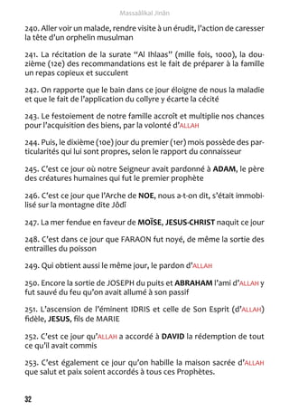 32 
Massaâlikal Jinân 
240. Aller voir un malade, rendre visite à un érudit, l’action de caresser 
la tête d’un orphelin musulman 
241. La récitation de la surate “Al Ihlaas” (mille fois, 1000), la dou-zième 
(12e) des recommandations est le fait de préparer à la famille 
un repas copieux et succulent 
242. On rapporte que le bain dans ce jour éloigne de nous la maladie 
et que le fait de l’application du collyre y écarte la cécité 
243. Le festoiement de notre famille accroît et multiplie nos chances 
pour l’acquisition des biens, par la volonté d’ALLAH 
244. Puis, le dixième (10e) jour du premier (1er) mois possède des par-ticularités 
qui lui sont propres, selon le rapport du connaisseur 
245. C’est ce jour où notre Seigneur avait pardonné à ADAM, le père 
des créatures humaines qui fut le premier prophète 
246. C’est ce jour que l’Arche de NOE, nous a-t-on dit, s’était immobi-lisé 
sur la montagne dite Jôdî 
247. La mer fendue en faveur de MOÏSE, JESUS-CHRIST naquit ce jour 
248. C’est dans ce jour que FARAON fut noyé, de même la sortie des 
entrailles du poisson 
249. Qui obtient aussi le même jour, le pardon d’ALLAH 
250. Encore la sortie de JOSEPH du puits et ABRAHAM l’ami d’ALLAH y 
fut sauvé du feu qu’on avait allumé à son passif 
251. L’ascension de l’éminent IDRIS et celle de Son Esprit (d’ALLAH) 
fidèle, JESUS, fils de MARIE 
252. C’est ce jour qu’ALLAH a accordé à DAVID la rédemption de tout 
ce qu’il avait commis 
253. C’est également ce jour qu’on habille la maison sacrée d’ALLAH 
que salut et paix soient accordés à tous ces Prophètes. 
 
