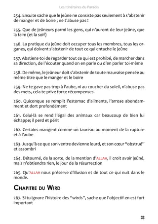 33 
Les Itinéraires du Paradis 
254. Ensuite sache que le jeûne ne consiste pas seulement à s’abstenir 
de manger et de boire ; ne t’abuse pas ! 
255. Que de jeûneurs parmi les gens, qui n’auront de leur jeûne, que 
la faim (et la soif) 
256. La pratique du jeûne doit occuper tous les membres, tous les or-ganes, 
qui doivent s’abstenir de tout ce qui entache le jeûne 
257. Abstiens-toi de regarder tout ce qui est prohibé, de marcher dans 
sa direction, de l’écouter quand on en parle ou d’en parler toi-même 
258. De même, le jeûneur doit s’abstenir de toute mauvaise pensée au 
même titre que le manger et le boire 
259. Ne te gave pas trop à l’aube, ni au coucher du soleil, n’abuse pas 
des mets, cela te prive force récompenses. 
260. Quiconque se remplit l’estomac d’aliments, l’arrose abondam-ment 
et dort profondément 
261. Celui-là se rend l’égal des animaux car beaucoup de bien lui 
échappe; il perd et périt 
262. Certains mangent comme un taureau au moment de la rupture 
et à l’aube 
263. Jusqu’à ce que son ventre devienne lourd, et son coeur “obstrué” 
et assombri 
264. Détourné, de la sorte, de la mention d’ALLAH, il croit avoir jeûné, 
mais n’obtiendra rien, le jour de la résurrection 
265. Qu’ALLAH nous préserve d’illusion et de tout ce qui nuit dans le 
monde. 
Chapitre du Wird 
267. Si tu ignore l’histoire des “wirds”, sache que l’objectif en est fort 
important 
 