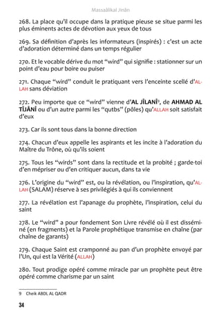 34 
Massaâlikal Jinân 
268. La place qu’il occupe dans la pratique pieuse se situe parmi les 
plus éminents actes de dévotion aux yeux de tous 
269. Sa définition d’après les informateurs (inspirés) : c’est un acte 
d’adoration déterminé dans un temps régulier 
270. Et le vocable dérive du mot “wird” qui signifie : stationner sur un 
point d’eau pour boire ou puiser 
271. Chaque “wird” conduit le pratiquant vers l’enceinte scellé d’AL-LAH 
sans déviation 
272. Peu importe que ce “wird” vienne d’AL JÎLANÎ9, de AHMAD AL 
TÎJÂNÎ ou d’un autre parmi les “qutbs” (pôles) qu’ALLAH soit satisfait 
d’eux 
273. Car ils sont tous dans la bonne direction 
274. Chacun d’eux appelle les aspirants et les incite à l’adoration du 
Maître du Trône, où qu’ils soient 
275. Tous les “wirds” sont dans la rectitude et la probité ; garde-toi 
d’en mépriser ou d’en critiquer aucun, dans ta vie 
276. L’origine du “wird” est, ou la révélation, ou l’inspiration, qu’AL-LAH 
(SALAM) réserve à ses privilégiés à qui ils conviennent 
277. La révélation est l’apanage du prophète, l’inspiration, celui du 
saint 
278. Le “wird” a pour fondement Son Livre révélé où il est dissémi-né 
(en fragments) et la Parole prophétique transmise en chaîne (par 
chaîne de garants) 
279. Chaque Saint est cramponné au pan d’un prophète envoyé par 
l’Un, qui est la Vérité (ALLAH) 
280. Tout prodige opéré comme miracle par un prophète peut être 
opéré comme charisme par un saint 
9 Cheik ABDL AL QADR 
 