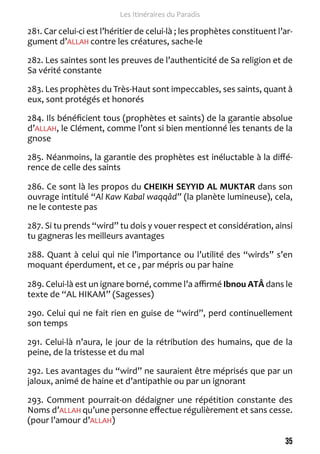 35 
Les Itinéraires du Paradis 
281. Car celui-ci est l’héritier de celui-là ; les prophètes constituent l’ar-gument 
d’ALLAH contre les créatures, sache-le 
282. Les saintes sont les preuves de l’authenticité de Sa religion et de 
Sa vérité constante 
283. Les prophètes du Très-Haut sont impeccables, ses saints, quant à 
eux, sont protégés et honorés 
284. Ils bénéficient tous (prophètes et saints) de la garantie absolue 
d’ALLAH, le Clément, comme l’ont si bien mentionné les tenants de la 
gnose 
285. Néanmoins, la garantie des prophètes est inéluctable à la diffé-rence 
de celle des saints 
286. Ce sont là les propos du CHEIKH SEYYID AL MUKTAR dans son 
ouvrage intitulé “Al Kaw Kabal waqqâd” (la planète lumineuse), cela, 
ne le conteste pas 
287. Si tu prends “wird” tu dois y vouer respect et considération, ainsi 
tu gagneras les meilleurs avantages 
288. Quant à celui qui nie l’importance ou l’utilité des “wirds” s’en 
moquant éperdument, et ce , par mépris ou par haine 
289. Celui-là est un ignare borné, comme l’a affirmé Ibnou ATÂ dans le 
texte de “AL HIKAM” (Sagesses) 
290. Celui qui ne fait rien en guise de “wird”, perd continuellement 
son temps 
291. Celui-là n’aura, le jour de la rétribution des humains, que de la 
peine, de la tristesse et du mal 
292. Les avantages du “wird” ne sauraient être méprisés que par un 
jaloux, animé de haine et d’antipathie ou par un ignorant 
293. Comment pourrait-on dédaigner une répétition constante des 
Noms d’ALLAH qu’une personne effectue régulièrement et sans cesse. 
(pour l’amour d’ALLAH) 
 