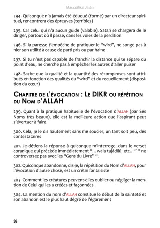 36 
Massaâlikal Jinân 
294. Quiconque n’a jamais été éduqué (formé) par un directeur spiri-tuel, 
rencontrera des épreuves (terribles) 
295. Car celui qui n’a aucun guide (valable), Satan se chargera de le 
diriger, partout où il passe, dans les voies de la perdition 
296. Si la paresse t’empêche de pratiquer le “wird”, ne songe pas à 
nier son utilité à cause de parti pris ou par haine 
297. Si tu n’est pas capable de franchir la distance qui te sépare du 
point d’eau, ne cherche pas à empêcher les autres d’aller puiser 
298. Sache que la qualité et la quantité des récompenses sont attri-bués 
en fonction des qualités du “wird” et du recueillement (disposi-tion 
du coeur) 
Chapitre de l’évocation : Le DIKR ou répétition 
du Nom d’ALAH 
299. Quant à la pratique habituelle de l’évocation d’ALLAH (par Ses 
Noms très beaux), elle est la meilleure action que l’aspirant peut 
s’évertuer à faire 
300. Cela, je le dis hautement sans me soucier, un tant soit peu, des 
contestataires 
301. Je détiens la réponse à quiconque m’interroge, dans le verset 
coranique qui précède immédiatement “…wala tujâdilû, etc…” “ ne 
controversez pas avec les “Gens du Livre” “. 
302. Quiconque abandonne, dis-je, la répétition du Nom d’ALLAH, pour 
l’évocation d’autre chose, est un crétin fantaisiste 
303. Comment les créatures peuvent-elles oublier ou négliger la men-tion 
de Celui qui les a créées et façonnées. 
304. La mention du nom d’ALLAH constitue le début de la sainteté et 
son abandon est le plus haut dégré de l’égarement 
 