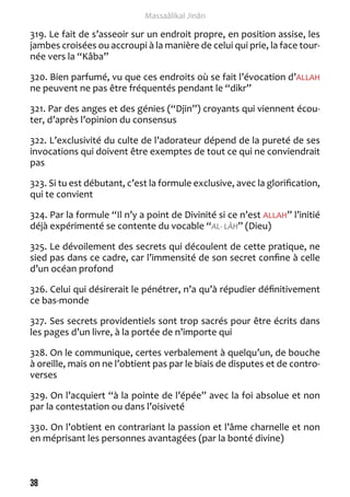 38 
Massaâlikal Jinân 
319. Le fait de s’asseoir sur un endroit propre, en position assise, les 
jambes croisées ou accroupi à la manière de celui qui prie, la face tour-née 
vers la “Kâba” 
320. Bien parfumé, vu que ces endroits où se fait l’évocation d’ALLAH 
ne peuvent ne pas être fréquentés pendant le “dikr” 
321. Par des anges et des génies (“Djin”) croyants qui viennent écou-ter, 
d’après l’opinion du consensus 
322. L’exclusivité du culte de l’adorateur dépend de la pureté de ses 
invocations qui doivent être exemptes de tout ce qui ne conviendrait 
pas 
323. Si tu est débutant, c’est la formule exclusive, avec la glorification, 
qui te convient 
324. Par la formule “Il n’y a point de Divinité si ce n’est ALLAH” l’initié 
déjà expérimenté se contente du vocable “AL- LÂH” (Dieu) 
325. Le dévoilement des secrets qui découlent de cette pratique, ne 
sied pas dans ce cadre, car l’immensité de son secret confine à celle 
d’un océan profond 
326. Celui qui désirerait le pénétrer, n’a qu’à répudier définitivement 
ce bas-monde 
327. Ses secrets providentiels sont trop sacrés pour être écrits dans 
les pages d’un livre, à la portée de n’importe qui 
328. On le communique, certes verbalement à quelqu’un, de bouche 
à oreille, mais on ne l’obtient pas par le biais de disputes et de contro-verses 
329. On l’acquiert “à la pointe de l’épée” avec la foi absolue et non 
par la contestation ou dans l’oisiveté 
330. On l’obtient en contrariant la passion et l’âme charnelle et non 
en méprisant les personnes avantagées (par la bonté divine) 
 