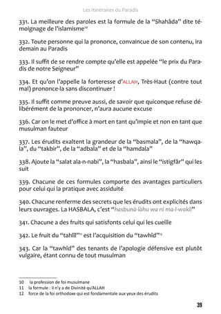 39 
Les Itinéraires du Paradis 
331. La meilleure des paroles est la formule de la “Shahâda” dite té-moignage 
de l’islamisme10 
332. Toute personne qui la prononce, convaincue de son contenu, ira 
demain au Paradis 
333. Il suffit de se rendre compte qu’elle est appelée “le prix du Para-dis 
de notre Seigneur” 
334. Et qu’on l’appelle la forteresse d’ALLAH, Très-Haut (contre tout 
mal) prononce-la sans discontinuer ! 
335. Il suffit comme preuve aussi, de savoir que quiconque refuse dé-libérément 
de la prononcer, n’aura aucune excuse 
336. Car on le met d’office à mort en tant qu’impie et non en tant que 
musulman fauteur 
337. Les érudits exaltent la grandeur de la “basmala”, de la “hawqa-la”, 
du “takbir”, de la “adbala” et de la “hamdala” 
338. Ajoute la “salat ala-n-nabi”, la “hasbala”, ainsi le “istigfâr” qui les 
suit 
339. Chacune de ces formules comporte des avantages particuliers 
pour celui qui la pratique avec assiduité 
340. Chacune renferme des secrets que les érudits ont explicités dans 
leurs ouvrages. La HASBALA, c’est “hasbunà-làhu wa ni ma-l-wakîl” 
341. Chacune a des fruits qui satisfonts celui qui les cueille 
342. Le fruit du “tahlîl”11 est l’acquisition du “tawhîd”12 
343. Car la “tawhîd” des tenants de l’apologie défensive est plutôt 
vulgaire, étant connu de tout musulman 
10 la profession de foi musulmane 
11 la formule : il n’y a de Divinité qu’ALLAH 
12 force de la foi orthodoxe qui est fondamentale aux yeux des érudits 
 
