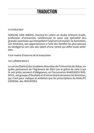 TRADUCTION 
Le traducteur 
SERIGNE SAM MBAYE, Docteur-ès Lettre en Arabe éminent érudit, professeur d’Université, conférencier et aussi une spécialité des grandes questions qui interpellent l’aspirant (al murîd). Sa formation, son itinéraire, son appartenance a l’une des familles les plus pieuses du Sénégal lui ont valu des talent d’une rareté qui défie toute ambition. 
Il est maitre d’oeuvre de la traduction. 
Les collaborateurs 
Le cercle (Dahira) des Etudiants Mourides de l’Université de Dakar, en quête permanent de l’Agrément de DIEU par la grâce de celui à qui ils ont prête serment d’allégeance, en l’occurrence KHADIMOU RASSOUL, est groupe d’étudiant et d’universitaire de toutes les branches, qui n’ont pour viatique et ambition que les prescriptions du KHALIFE GÉNÉRAL des MOURIDES.  