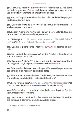40 
Massaâlikal Jinân 
344. Le fruit du “Takbîr” et du “hamd” est l’acquisition du réel senti-ment 
de la grandeur d’ALLAH et de la reconnaissance envers lui pour 
Ses bienfaits avec remerciements et témoignages 
345. Encore l’acquisition de l’amabilité et la fermeté dans l’espoir, car 
tout bienfaiteur est aimé 
346. Quant aux fruits de la “Hawqala” et au fruit de la “Hasbala” se-lon 
l’opinion du consensus 
347. Ce sont l’abandon à ALLAH, Très-Haut, et la forte volonté de comp-ter 
sur lui et de lui faire confiance, retiens-le. 
La “HAWQALA : lâ hawla walâ quwwata illâ bil-lâhil-âzim” 
La “HASBALA, c’est : habunà-làhu wa ni ma-l-wakîl” 
348. Quant à la prière sur le Prophète, qu’ALLAH lui accorde salut et 
paix 
349. Son fruit est d’aimer passionnément le Prophète, d’appliquer sa 
Tradition et d’en tire profit 
350. Quant aux “Istigfâr”13, chaque fois que tu demandes pardon à 
ton Seigneur l’Un, il te procure une réelle crainte d’ALLAH 
351. Et tu acquiert la force nécessaire pour l’observation permanente 
des conditions du repentir, cela est rapporté 
352. Mais toutes ces formules sont condensées, sont contenues dans 
une seule qui est obligatoire, notre Guide l’a affirmé 
353. Cette formule est : “là ilâ ha illa-l-lâh MUHAMMADUN rasùlu-l-lâhi” (Il 
n’y a de Divinité qu’ALLAH, MUHAMMAD est l’Envoyé d’ALLAH) 
354. Qu’ALLAH lui accorde salut et bénédiction, ainsi qu’à sa Famille, 
ses Compagnons et l’honore 
355. Son contenu constitue, à la fois le début et la fin des itinéraires, 
elle consacre la dernière étape des gens bien dirigés 
13 la formule de demande de pardon à ALLAH 
 