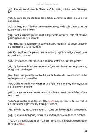 41 
Les Itinéraires du Paradis 
356. Si tu récites dix fois la “Basmala”, le matin, suivies de la “Hawqa-la” 
357. Tu sors propre de tous tes péchés comme tu étais le jour de ta 
naissance 
358. Le Seigneur Très-Haut repousse et éloigne de toi soixante douze 
(72) sortes de malheurs 
359. Dont les moins graves sont la lèpre et la lardrerie, cela est affirmé 
par l’unanimité des savants 
360. Ensuite, le Seigneur te confie à soixante-dix (70) anges à partir 
du moment où tu te réveilles 
361. Qui implorent le pardon en ta faveur jusqu’à la nuit, cela est tenu 
du meilleur homme 
362. Cette action interpose une barrière entre nous et les génies 
363. Quiconque la récite cinquante (50) fois devant un oppresseur, 
craignant son danger 
364. Aura une garantie contre lui, car le Maître des créateurs humilie 
cet oppresseur devant lui 
365. Qui la récite la nuit vingt-et-une fois (21) ni moins, ni plus, avant 
de se dormir, obtient 
366. Une garantie contre toute mort subite et tout cambriolage dans 
cette nuit 
367. Aussi contre tout démon - (Qu’ALLAH nous préserve de leur mal et 
de tout autre esprit malin, d’où qu’il vienne) 
368. Si tu la lis, tu acquiers pour chacune des lettres qui la composent 
369. Quatre mille (4000) biens et la rédemption d’autant de péchés. 
370. On t’élève à autant de “Daraja” si tu le fais exclusivement pour 
la Face d’ALLAH 
 