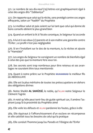 42 
Massaâlikal Jinân 
371. Le nombre de ses dix-neuf (19) lettres est graphiquement égal à 
celui des anges dits “Zabbaniya” 
372. On rapporte que celui qui la récite, sera protégé contre ces anges 
effrayants, selon un “hadith” du Prophète 
373. Le meilleur salut et paix soient sur lui tant que celui qui donne de 
bons conseils obtient le plus grand bien 
374. Quand un enfant la lit à l’école coranique, le Seigneur lui accorde 
375. A lui et à ses deux (2) parents et à son maître une garantie contre 
l’Enfer ; ce profit n’est pas négligeable 
376. Si en t’installant sur le dos de ta monture, tu la récites et ajoute 
la “Hamdala” 
377. Les anges du Seigneur te consignent un nombre de bienfaits égal 
à celui des pas que ta monture fera sous toi. 
378. Ses secrets sont trop nombreux pour être retenus et ses avan-tages 
ne sauraient être tous mentionnés 
379. Quant à notre prière sur le Prophète MUHAMMAD le meilleur fils 
de ABDOULAYE 
380. Elle est la plus méritoire de toutes tes préoccupations en dehors 
des obligations divines 
381. Notre Sheikh AL SANÛSSÎ, le noble, qu’ALLAH notre Seigneur le 
Clément l’agrée 
382. A noté qu’elle peut tenir lieu de guide spirituel car, il amène l’as-pirant 
jusqu’à la proximité du Prophète aimé 
383. Elle voile les défauts et ALLAH pardonne les fautes, grâce à elle 
384. Elle équivaut à l’affranchissement d’un esclave en récompense 
et elle satisfait tous les besoins de celui qui la pratique 
385. Elle conduit l’homme jusqu’au Paradis et l’éloigne de l’Enfer 
 