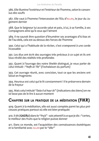 43 
Les Itinéraires du Paradis 
386. Elle illumine l’extérieur et l’intérieur de l’homme, selon le consen-sus 
des soufis 
387. Elle vaut à l’homme l’intercession de l’Elu d’ALLAH, le jour du Ju-gement 
dernier 
388. Que le Seigneur lui accorde salut et paix, à lui, à sa Famille, à ses 
Compagnons ainsi qu’à ceux qui l’aiment 
389. Il ne saurait être question d’énumérer ses avantages d’ici-bas et 
de l’au-delà, cela est au-dessus des forces de l’homme 
390. Celui qui a l’habitude de la réciter, s’est cramponné à une corde 
incassable 
391. Les élus ont écrit des ouvrages très précieux à ce sujet et ils ont 
tous révélé des réalités très profondes 
392. Quant à l’ouvrage des notre Sheikh distingué, je veux parler de 
celui intitulé : “Nafh at Tîb” (l’exhalaison du parfum) 
393. Cet ouvrage réunit, avec concision, tout ce que les anciens ont 
laissé en fragments 
394. Heureux est celui qui le lit constamment ! il le préservera demain 
de la frayeur 
395. Mais celui intitulé “Dala-il al hayr ât” (indications des biens) on ne 
se lasse pas de le lire à aucun moment 
Chapitre sur la pratique de la méditation (FIKR) 
409. Quant à la méditation, elle est aussi comptée parmi les plus pré-cieuses 
pratiques partout où elle est bien pratiquée 
410. Il dit (GAZÂLI) dans le “Ihyà” - sois attentif à ce que je dis : “certes, 
le meilleur des fruits que la religion puisse donner 
411. Dans ce monde, est l’acquisition des connaissances ésotériques 
et la familiarité avec ALLAH par le “dikr” 
 