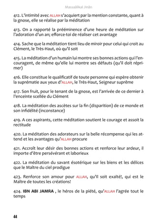 44 
Massaâlikal Jinân 
412. L’intimité avec ALLAH s’acquiert par la mention constante, quant à 
la gnose, elle se réalise par la méditation 
413. On a rapporté la prééminence d’une heure de méditation sur 
l’adoration d’un an; efforce-toi de réaliser cet avantage 
414. Sache que la méditation tient lieu de miroir pour celui qui croit au 
Clément, le Très-Haut, où qu’il soit 
415. La méditation d’un humain lui montre ses bonnes actions qui l’en-couragent, 
de même qu’elle lui montre ses défauts (qu’il doit répri-mer) 
416. Elle constitue le qualificatif de toute personne qui espère obtenir 
la suprématie aux yeux d’ALLAH, le Très-Haut, Seigneur suprême 
417. Son fruit, pour le tenant de la gnose, est l’arrivée de ce dernier à 
l’enceinte scellée du Clément 
418. La méditation des ascètes sur la fin (disparition) de ce monde et 
son infidélité (inconstance) 
419. A ces aspirants, cette méditation soutient le courage et assoit la 
rectitude 
420. La méditation des adorateurs sur la belle récompense qui les at-tend 
et les avantages qu’ALLAH procure 
421. Accroît leur désir des bonnes actions et renforce leur ardeur, il 
importe d’être persévérant et laborieux 
422. La méditation du savant ésotérique sur les biens et les délices 
que le Maître du ciel prodigue 
423. Renforce son amour pour ALLAH, qu’Il soit exalté!, qui est le 
Maître de toutes les créations! 
424. IBN ABI JAMRA , le héros de la piété, qu’ALLAH l’agrée tout le 
temps 
 