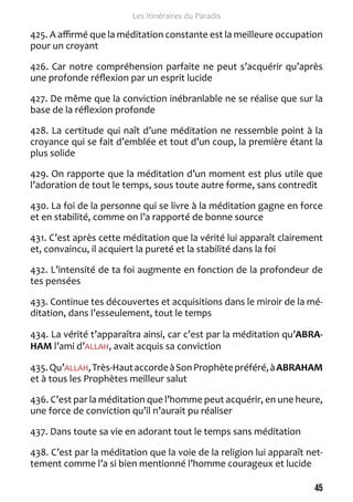 45 
Les Itinéraires du Paradis 
425. A affirmé que la méditation constante est la meilleure occupation 
pour un croyant 
426. Car notre compréhension parfaite ne peut s’acquérir qu’après 
une profonde réflexion par un esprit lucide 
427. De même que la conviction inébranlable ne se réalise que sur la 
base de la réflexion profonde 
428. La certitude qui naît d’une méditation ne ressemble point à la 
croyance qui se fait d’emblée et tout d’un coup, la première étant la 
plus solide 
429. On rapporte que la méditation d’un moment est plus utile que 
l’adoration de tout le temps, sous toute autre forme, sans contredit 
430. La foi de la personne qui se livre à la méditation gagne en force 
et en stabilité, comme on l’a rapporté de bonne source 
431. C’est après cette méditation que la vérité lui apparaît clairement 
et, convaincu, il acquiert la pureté et la stabilité dans la foi 
432. L’intensité de ta foi augmente en fonction de la profondeur de 
tes pensées 
433. Continue tes découvertes et acquisitions dans le miroir de la mé-ditation, 
dans l’esseulement, tout le temps 
434. La vérité t’apparaîtra ainsi, car c’est par la méditation qu’ABRA-HAM 
l’ami d’ALLAH, avait acquis sa conviction 
435. Qu’ALLAH, Très-Haut accorde à Son Prophète préféré, à ABRAHAM 
et à tous les Prophètes meilleur salut 
436. C’est par la méditation que l’homme peut acquérir, en une heure, 
une force de conviction qu’il n’aurait pu réaliser 
437. Dans toute sa vie en adorant tout le temps sans méditation 
438. C’est par la méditation que la voie de la religion lui apparaît net-tement 
comme l’a si bien mentionné l’homme courageux et lucide 
 