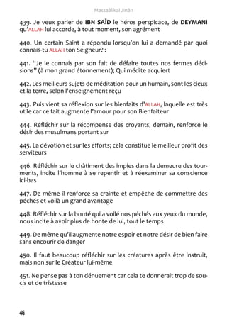46 
Massaâlikal Jinân 
439. Je veux parler de IBN SAÎD le héros perspicace, de DEYMANI 
qu’ALLAH lui accorde, à tout moment, son agrément 
440. Un certain Saint a répondu lorsqu’on lui a demandé par quoi 
connais-tu ALLAH ton Seigneur? : 
441. “Je le connais par son fait de défaire toutes nos fermes déci-sions” 
(à mon grand étonnement); Qui médite acquiert 
442. Les meilleurs sujets de méditation pour un humain, sont les cieux 
et la terre, selon l’enseignement reçu 
443. Puis vient sa réflexion sur les bienfaits d’ALLAH, laquelle est très 
utile car ce fait augmente l’amour pour son Bienfaiteur 
444. Réfléchir sur la récompense des croyants, demain, renforce le 
désir des musulmans portant sur 
445. La dévotion et sur les efforts; cela constitue le meilleur profit des 
serviteurs 
446. Réfléchir sur le châtiment des impies dans la demeure des tour-ments, 
incite l’homme à se repentir et à réexaminer sa conscience 
ici-bas 
447. De même il renforce sa crainte et empêche de commettre des 
péchés et voilà un grand avantage 
448. Réfléchir sur la bonté qui a voilé nos péchés aux yeux du monde, 
nous incite à avoir plus de honte de lui, tout le temps 
449. De même qu’il augmente notre espoir et notre désir de bien faire 
sans encourir de danger 
450. Il faut beaucoup réfléchir sur les créatures après être instruit, 
mais non sur le Créateur lui-même 
451. Ne pense pas à ton dénuement car cela te donnerait trop de sou-cis 
et de tristesse 
 