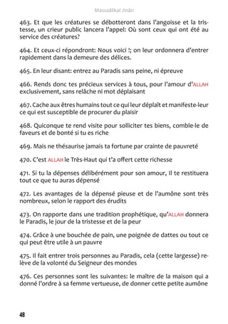 48 
Massaâlikal Jinân 
463. Et que les créatures se débotteront dans l’angoisse et la tris-tesse, 
un crieur public lancera l’appel: Où sont ceux qui ont été au 
service des créatures? 
464. Et ceux-ci répondront: Nous voici !; on leur ordonnera d’entrer 
rapidement dans la demeure des délices. 
465. En leur disant: entrez au Paradis sans peine, ni épreuve 
466. Rends donc tes précieux services à tous, pour l’amour d’ALLAH 
exclusivement, sans relâche ni mot déplaisant 
467. Cache aux êtres humains tout ce qui leur déplaît et manifeste-leur 
ce qui est susceptible de procurer du plaisir 
468. Quiconque te rend visite pour solliciter tes biens, comble-le de 
faveurs et de bonté si tu es riche 
469. Mais ne thésaurise jamais ta fortune par crainte de pauvreté 
470. C’est ALLAH le Très-Haut qui t’a offert cette richesse 
471. Si tu la dépenses délibérément pour son amour, Il te restituera 
tout ce que tu auras dépensé 
472. Les avantages de la dépensé pieuse et de l’aumône sont très 
nombreux, selon le rapport des érudits 
473. On rapporte dans une tradition prophétique, qu’ALLAH donnera 
le Paradis, le jour de la tristesse et de la peur 
474. Grâce à une bouchée de pain, une poignée de dattes ou tout ce 
qui peut être utile à un pauvre 
475. Il fait entrer trois personnes au Paradis, cela (cette largesse) re-lève 
de la volonté du Seigneur des mondes 
476. Ces personnes sont les suivantes: le maître de la maison qui a 
donné l’ordre à sa femme vertueuse, de donner cette petite aumône 
 