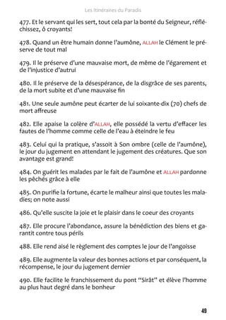 49 
Les Itinéraires du Paradis 
477. Et le servant qui les sert, tout cela par la bonté du Seigneur, réflé-chissez, 
ô croyants! 
478. Quand un être humain donne l’aumône, ALLAH le Clément le pré-serve 
de tout mal 
479. Il le préserve d’une mauvaise mort, de même de l’égarement et 
de l’injustice d’autrui 
480. Il le préserve de la désespérance, de la disgrâce de ses parents, 
de la mort subite et d’une mauvaise fin 
481. Une seule aumône peut écarter de lui soixante-dix (70) chefs de 
mort affreuse 
482. Elle apaise la colère d’ALLAH, elle possédé la vertu d’effacer les 
fautes de l’homme comme celle de l’eau à éteindre le feu 
483. Celui qui la pratique, s’assoit à Son ombre (celle de l’aumône), 
le jour du jugement en attendant le jugement des créatures. Que son 
avantage est grand! 
484. On guérit les malades par le fait de l’aumône et ALLAH pardonne 
les pêchés grâce à elle 
485. On purifie la fortune, écarte le malheur ainsi que toutes les mala-dies; 
on note aussi 
486. Qu’elle suscite la joie et le plaisir dans le coeur des croyants 
487. Elle procure l’abondance, assure la bénédiction des biens et ga-rantit 
contre tous périls 
488. Elle rend aisé le règlement des comptes le jour de l’angoisse 
489. Elle augmente la valeur des bonnes actions et par conséquent, la 
récompense, le jour du jugement dernier 
490. Elle facilite le franchissement du pont “Sirât” et élève l’homme 
au plus haut degré dans le bonheur 
 