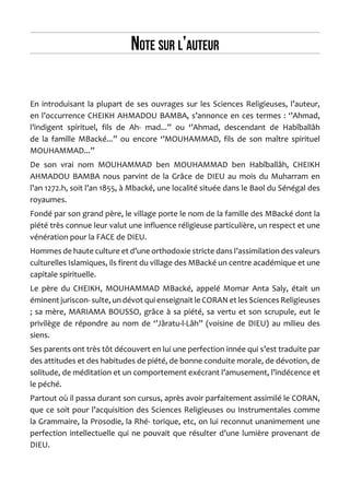 Note sur l’auteur 
En introduisant la plupart de ses ouvrages sur les Sciences Religieuses, l’auteur, en l’occurrence CHEIKH AHMADOU BAMBA, s’annonce en ces termes : ‘’Ahmad, l’indigent spirituel, fils de Ah- mad...’’ ou ‘’Ahmad, descendant de Habîballâh de la famille MBacké...’’ ou encore ‘’MOUHAMMAD, fils de son maître spirituel MOUHAMMAD...’’ 
De son vrai nom MOUHAMMAD ben MOUHAMMAD ben Habîballâh, CHEIKH AHMADOU BAMBA nous parvint de la Grâce de DIEU au mois du Muharram en l’an 1272.h, soit l’an 1855, à Mbacké, une localité située dans le Baol du Sénégal des royaumes. 
Fondé par son grand père, le village porte le nom de la famille des MBacké dont la piété très connue leur valut une influence réligieuse particulière, un respect et une vénération pour la FACE de DIEU. 
Hommes de haute culture et d’une orthodoxie stricte dans l’assimilation des valeurs culturelles Islamiques, ils firent du village des MBacké un centre académique et une capitale spirituelle. 
Le père du CHEIKH, MOUHAMMAD MBacké, appelé Momar Anta Saly, était un éminent juriscon- sulte, un dévot qui enseignait le CORAN et les Sciences Religieuses ; sa mère, MARIAMA BOUSSO, grâce à sa piété, sa vertu et son scrupule, eut le privilège de répondre au nom de ‘’Jâratu-l-Lâh’’ (voisine de DIEU) au milieu des siens. 
Ses parents ont très tôt découvert en lui une perfection innée qui s’est traduite par des attitudes et des habitudes de piété, de bonne conduite morale, de dévotion, de solitude, de méditation et un comportement exécrant l’amusement, l’indécence et le péché. 
Partout où il passa durant son cursus, après avoir parfaitement assimilé le CORAN, que ce soit pour l’acquisition des Sciences Religieuses ou Instrumentales comme la Grammaire, la Prosodie, la Rhé- torique, etc, on lui reconnut unanimement une perfection intellectuelle qui ne pouvait que résulter d’une lumière provenant de DIEU.  