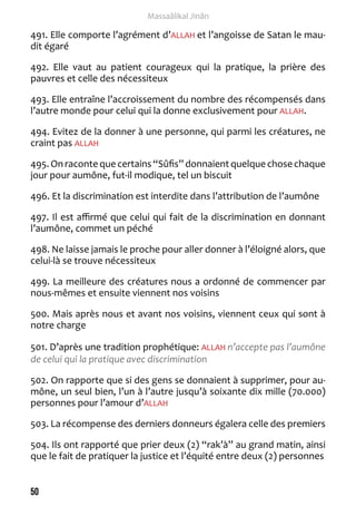 50 
Massaâlikal Jinân 
491. Elle comporte l’agrément d’ALLAH et l’angoisse de Satan le mau-dit 
égaré 
492. Elle vaut au patient courageux qui la pratique, la prière des 
pauvres et celle des nécessiteux 
493. Elle entraîne l’accroissement du nombre des récompensés dans 
l’autre monde pour celui qui la donne exclusivement pour ALLAH. 
494. Evitez de la donner à une personne, qui parmi les créatures, ne 
craint pas ALLAH 
495. On raconte que certains “Sûfis” donnaient quelque chose chaque 
jour pour aumône, fut-il modique, tel un biscuit 
496. Et la discrimination est interdite dans l’attribution de l’aumône 
497. Il est affirmé que celui qui fait de la discrimination en donnant 
l’aumône, commet un péché 
498. Ne laisse jamais le proche pour aller donner à l’éloigné alors, que 
celui-là se trouve nécessiteux 
499. La meilleure des créatures nous a ordonné de commencer par 
nous-mêmes et ensuite viennent nos voisins 
500. Mais après nous et avant nos voisins, viennent ceux qui sont à 
notre charge 
501. D’après une tradition prophétique: ALLAH n’accepte pas l’aumône 
de celui qui la pratique avec discrimination 
502. On rapporte que si des gens se donnaient à supprimer, pour au-mône, 
un seul bien, l’un à l’autre jusqu’à soixante dix mille (70.000) 
personnes pour l’amour d’ALLAH 
503. La récompense des derniers donneurs égalera celle des premiers 
504. Ils ont rapporté que prier deux (2) “rak’à” au grand matin, ainsi 
que le fait de pratiquer la justice et l’équité entre deux (2) personnes 
 