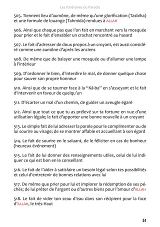 51 
Les Itinéraires du Paradis 
505. Tiennent lieu d’aumône, de même qu’une glorification (Tasbiha) 
et une formule de louange (Tahmida) rendues à ALLAH 
506. Ainsi que chaque pas que l’on fait en marchant vers la mosquée 
pour prier et le fait d’ensabler un crachat rencontré au hasard 
507. Le fait d’adresser de doux propos à un croyant, est aussi considé-ré 
comme une aumône d’après les anciens 
508. De même que de balayer une mosquée ou d’allumer une lampe 
à l’intérieur 
509. D’ordonner le bien, d’interdire le mal, de donner quelque chose 
pour sauver son propre honneur 
510. Ainsi que de se tourner face à la “Kâ›ba” en s’asseyant et le fait 
d’intervenir en faveur de quelqu’un 
511. D’écarter un mal d’un chemin, de guider un aveugle égaré 
512. Ainsi que tout ce que tu as prélevé sur ta fortune en vue d’une 
utilisation légale; le fait d’apporter une bonne nouvelle à un croyant 
513. Le simple fait de lui adresser la parole pour le complimenter ou de 
lui sourire au visage; de se montrer affable et accueillant à son égard 
514. Le fait de sourire en le saluant, de le féliciter en cas de bonheur 
(heureux événement) 
515. Le fait de lui donner des renseignements utiles, celui de lui indi-quer 
ce qui est bon en le conseillant 
516. Le fait de l’aider à satisfaire un besoin légal selon tes possibilités 
et celui d’entretenir de bonnes relations avec lui 
517. De même que prier pour lui et implorer la rédemption de ses pé-chés; 
de lui prêter de l’argent ou d’autres biens pour l’amour d’ALLAH 
518. Le fait de vider ton seau d’eau dans son récipient pour la face 
d’ALLAH, le très-Haut 
 