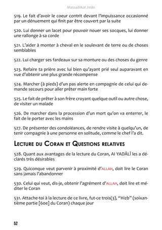 52 
Massaâlikal Jinân 
519. Le fait d’avoir le coeur contrit devant l’impuissance occasionné 
par un dénuement qui finit par être couvert par la suite 
520. Lui donner un lacet pour pouvoir nouer ses socques, lui donner 
une rallonge à sa corde 
521. L’aider à monter à cheval en le soulevant de terre ou de choses 
semblables 
522. Lui charger ses fardeaux sur sa monture ou des choses du genre 
523. Refaire ta prière avec lui bien qu’ayant prié seul auparavant en 
vue d’obtenir une plus grande récompense 
524. Marcher (à pieds) d’un pas alerte en compagnie de celui qui de-mande 
secours pour aller prêter main forte 
525. Le fait de prêter à son frère croyant quelque outil ou autre chose, 
de visiter un malade 
526. De marcher dans la procession d’un mort qu’on va enterrer, le 
fait de le porter avec les mains 
527. De présenter des condoléances, de rendre visite à quelqu’un, de 
tenir compagnie à une personne en solitude, comme le chef l’a dit. 
Lecture du Coran et Questions relatives 
528. Quant aux avantages de la lecture du Coran, AI YADÂLÎ les a dé-clarés 
très désirables 
529. Quiconque veut parvenir à proximité d’ALLAH, doit lire le Coran 
sans jamais l’abandonner 
530. Celui qui veut, dis-je, obtenir l’agrément d’ALLAH, doit lire et mé-diter 
le Coran 
531. Attache-toi à la lecture de ce livre, fut-ce trois(3), “Hizb” (soixan-tième 
partie [60e] du Coran) chaque jour 
 